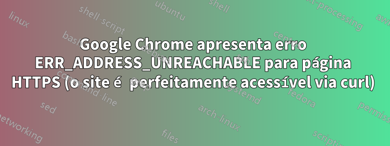 Google Chrome apresenta erro ERR_ADDRESS_UNREACHABLE para página HTTPS (o site é perfeitamente acessível via curl)