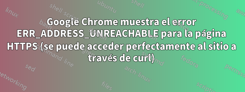 Google Chrome muestra el error ERR_ADDRESS_UNREACHABLE para la página HTTPS (se puede acceder perfectamente al sitio a través de curl)