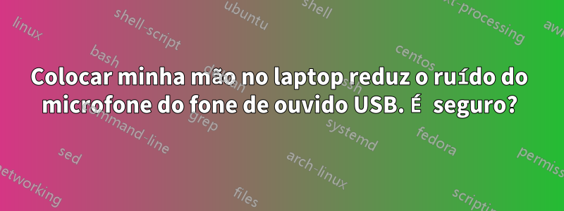 Colocar minha mão no laptop reduz o ruído do microfone do fone de ouvido USB. É seguro?