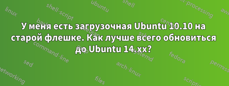 У меня есть загрузочная Ubuntu 10.10 на старой флешке. Как лучше всего обновиться до Ubuntu 14.xx?