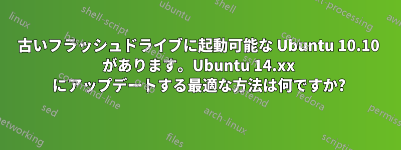 古いフラッシュドライブに起動可能な Ubuntu 10.10 があります。Ubuntu 14.xx にアップデートする最適な方法は何ですか?