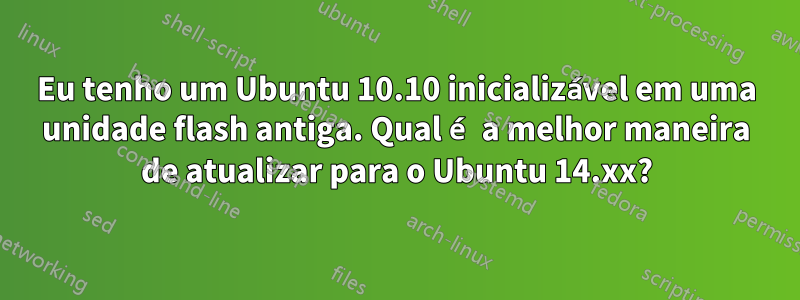 Eu tenho um Ubuntu 10.10 inicializável em uma unidade flash antiga. Qual é a melhor maneira de atualizar para o Ubuntu 14.xx?