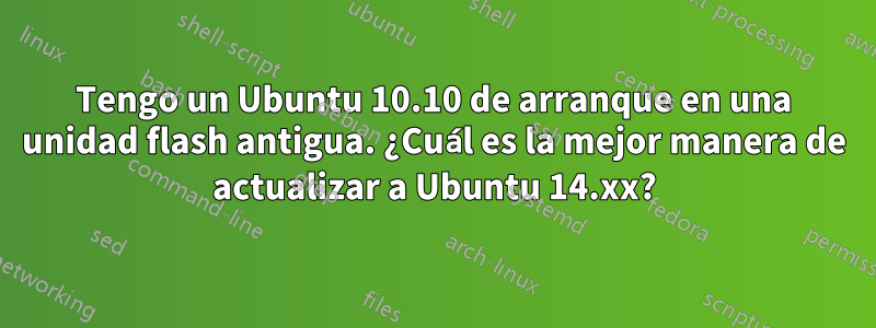 Tengo un Ubuntu 10.10 de arranque en una unidad flash antigua. ¿Cuál es la mejor manera de actualizar a Ubuntu 14.xx?