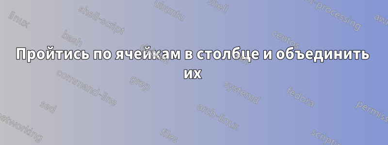 Пройтись по ячейкам в столбце и объединить их