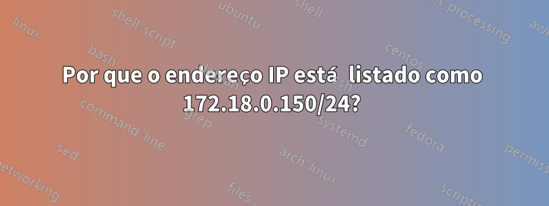 Por que o endereço IP está listado como 172.18.0.150/24?