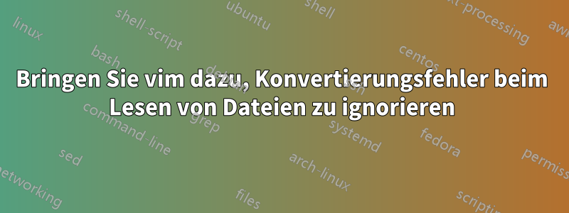 Bringen Sie vim dazu, Konvertierungsfehler beim Lesen von Dateien zu ignorieren