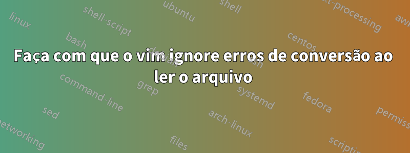 Faça com que o vim ignore erros de conversão ao ler o arquivo