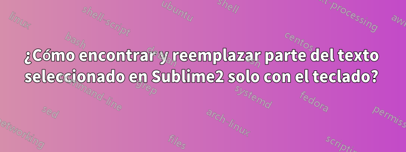 ¿Cómo encontrar y reemplazar parte del texto seleccionado en Sublime2 solo con el teclado?