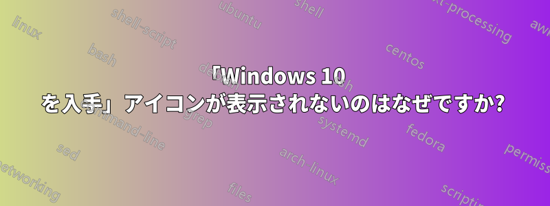 「Windows 10 を入手」アイコンが表示されないのはなぜですか?