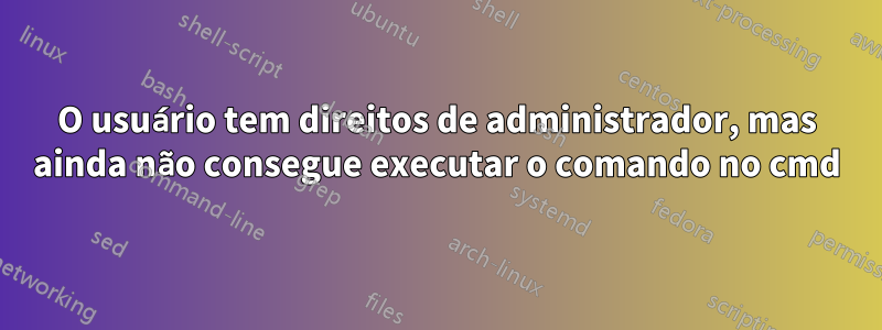 O usuário tem direitos de administrador, mas ainda não consegue executar o comando no cmd