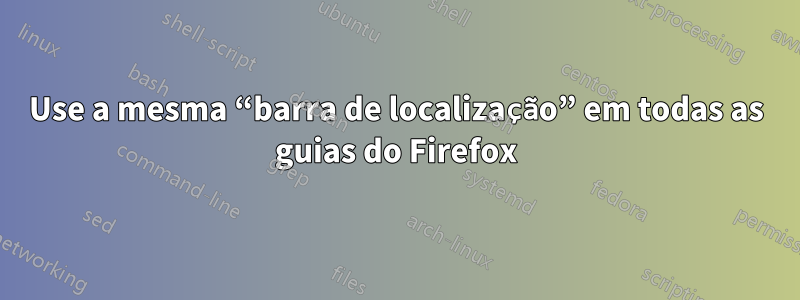 Use a mesma “barra de localização” em todas as guias do Firefox