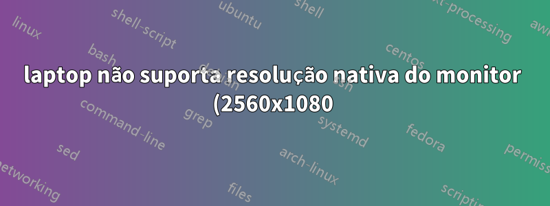 laptop não suporta resolução nativa do monitor (2560x1080)