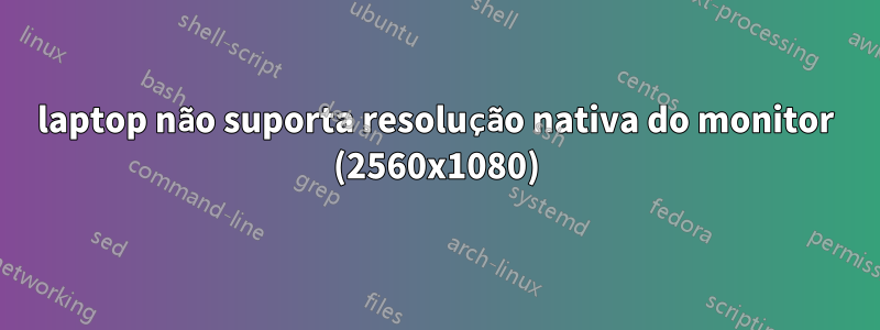 laptop não suporta resolução nativa do monitor (2560x1080)