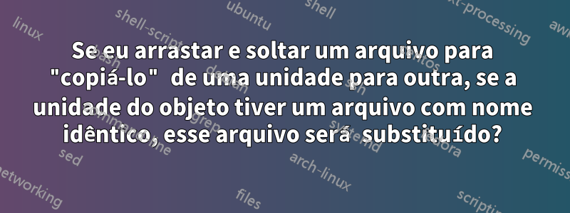 Se eu arrastar e soltar um arquivo para "copiá-lo" de uma unidade para outra, se a unidade do objeto tiver um arquivo com nome idêntico, esse arquivo será substituído?