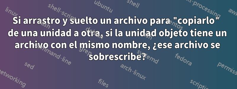 Si arrastro y suelto un archivo para "copiarlo" de una unidad a otra, si la unidad objeto tiene un archivo con el mismo nombre, ¿ese archivo se sobrescribe?