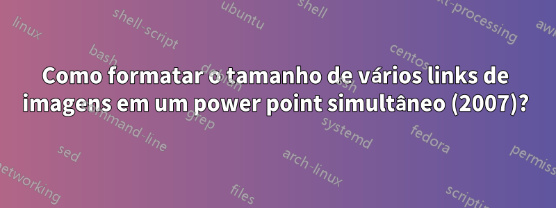 Como formatar o tamanho de vários links de imagens em um power point simultâneo (2007)?