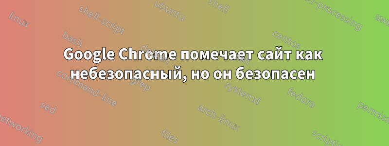 Google Chrome помечает сайт как небезопасный, но он безопасен