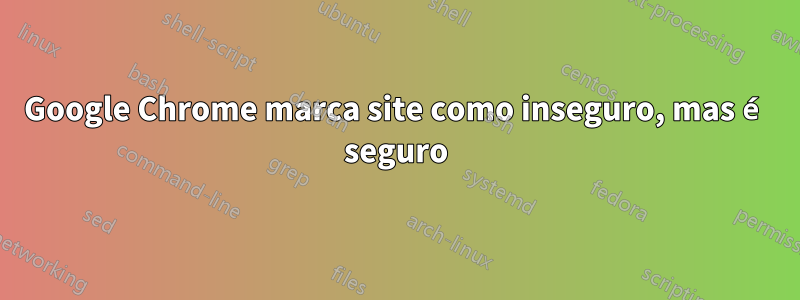 Google Chrome marca site como inseguro, mas é seguro