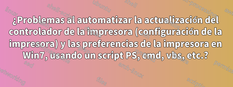 ¿Problemas al automatizar la actualización del controlador de la impresora (configuración de la impresora) y las preferencias de la impresora en Win7, usando un script PS, cmd, vbs, etc.?