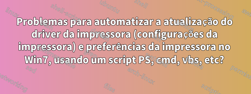 Problemas para automatizar a atualização do driver da impressora (configurações da impressora) e preferências da impressora no Win7, usando um script PS, cmd, vbs, etc?