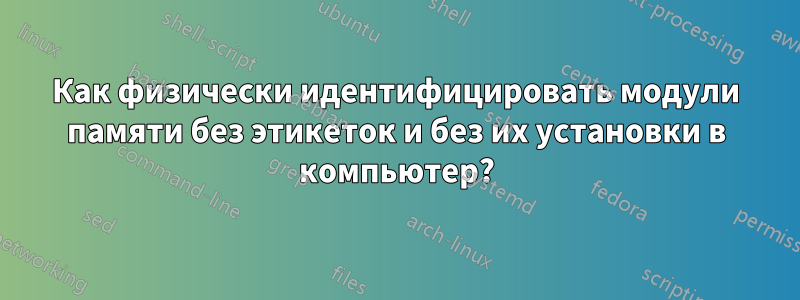 Как физически идентифицировать модули памяти без этикеток и без их установки в компьютер?