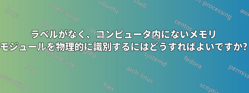 ラベルがなく、コンピュータ内にないメモリ モジュールを物理的に識別するにはどうすればよいですか?