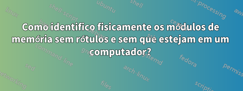 Como identifico fisicamente os módulos de memória sem rótulos e sem que estejam em um computador?