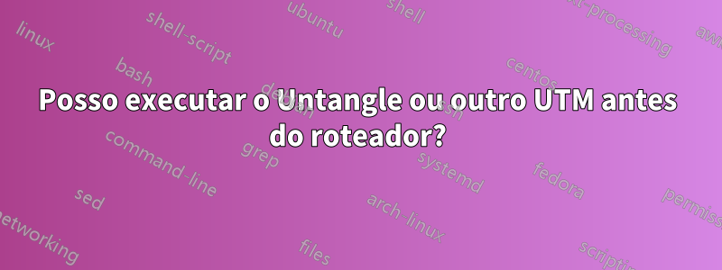 Posso executar o Untangle ou outro UTM antes do roteador?