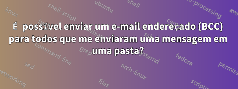 É possível enviar um e-mail endereçado (BCC) para todos que me enviaram uma mensagem em uma pasta?