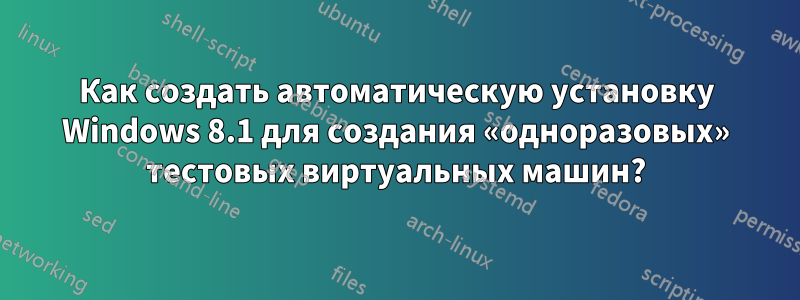 Как создать автоматическую установку Windows 8.1 для создания «одноразовых» тестовых виртуальных машин?