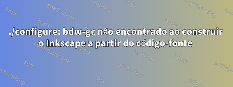 ./configure: bdw-gc não encontrado ao construir o Inkscape a partir do código-fonte