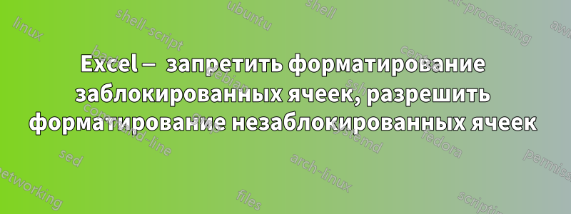 Excel — запретить форматирование заблокированных ячеек, разрешить форматирование незаблокированных ячеек