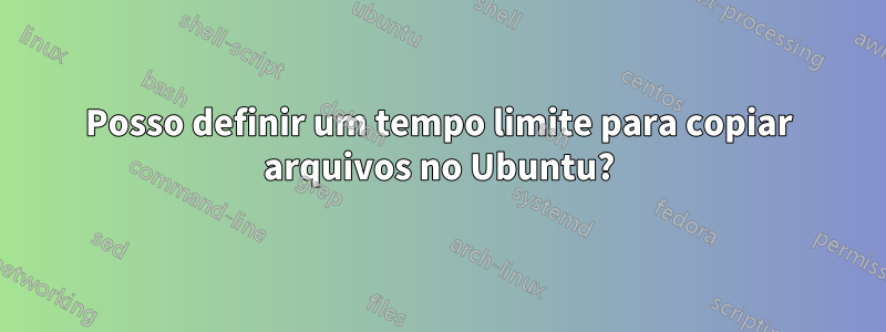 Posso definir um tempo limite para copiar arquivos no Ubuntu?