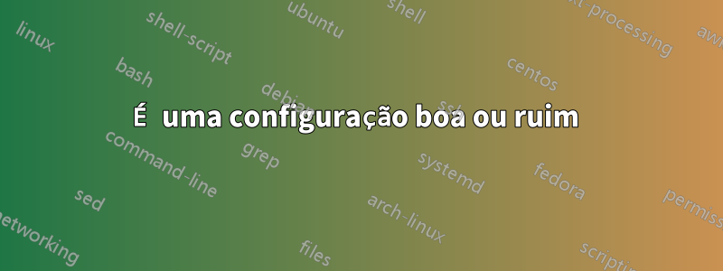 É uma configuração boa ou ruim 