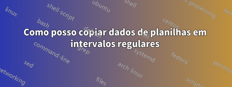 Como posso copiar dados de planilhas em intervalos regulares