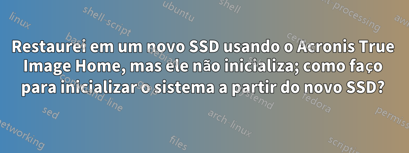 Restaurei em um novo SSD usando o Acronis True Image Home, mas ele não inicializa; como faço para inicializar o sistema a partir do novo SSD?