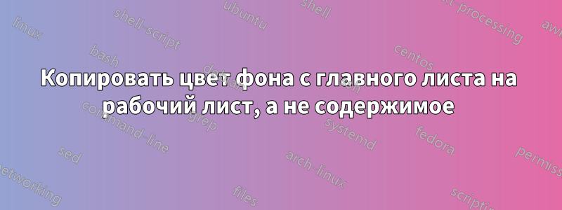 Копировать цвет фона с главного листа на рабочий лист, а не содержимое