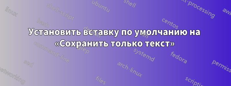 Установить вставку по умолчанию на «Сохранить только текст»