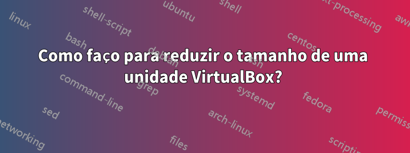 Como faço para reduzir o tamanho de uma unidade VirtualBox?