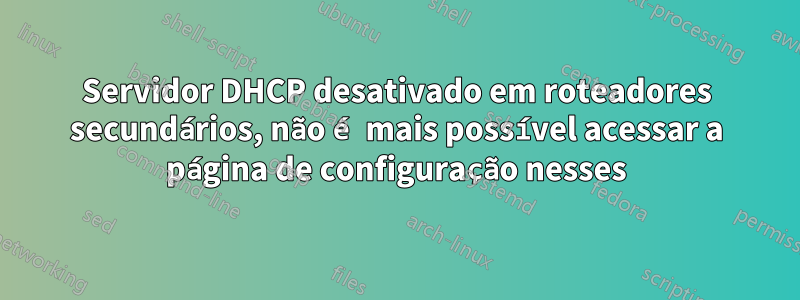 Servidor DHCP desativado em roteadores secundários, não é mais possível acessar a página de configuração nesses