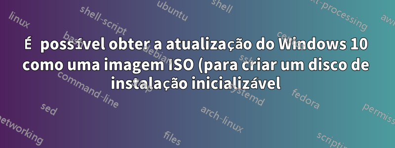 É possível obter a atualização do Windows 10 como uma imagem ISO (para criar um disco de instalação inicializável)?