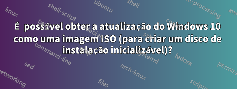 É possível obter a atualização do Windows 10 como uma imagem ISO (para criar um disco de instalação inicializável)?