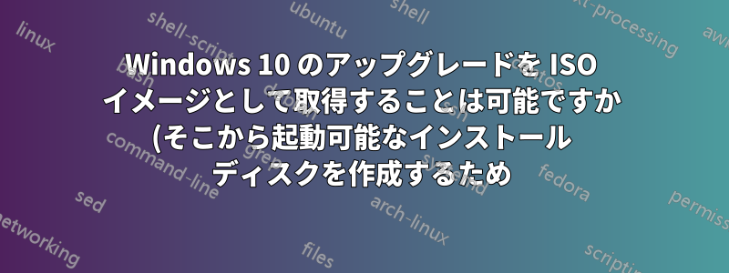 Windows 10 のアップグレードを ISO イメージとして取得することは可能ですか (そこから起動可能なインストール ディスクを作成するため)?