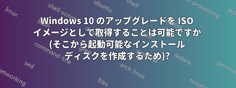 Windows 10 のアップグレードを ISO イメージとして取得することは可能ですか (そこから起動可能なインストール ディスクを作成するため)?