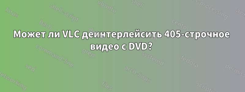 Может ли VLC деинтерлейсить 405-строчное видео с DVD?