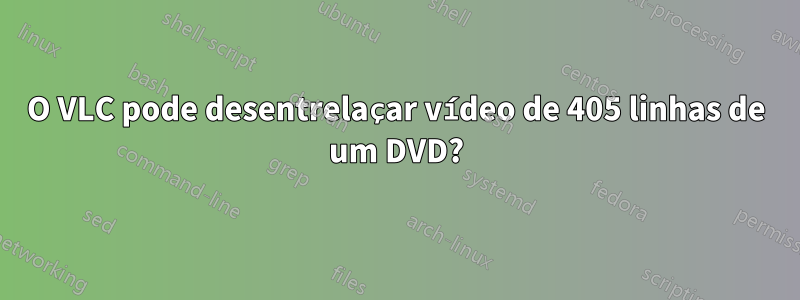 O VLC pode desentrelaçar vídeo de 405 linhas de um DVD?