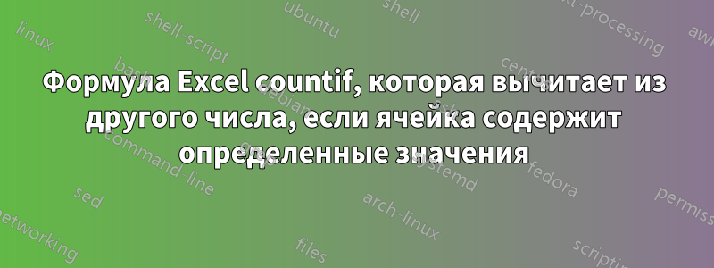 Формула Excel countif, которая вычитает из другого числа, если ячейка содержит определенные значения