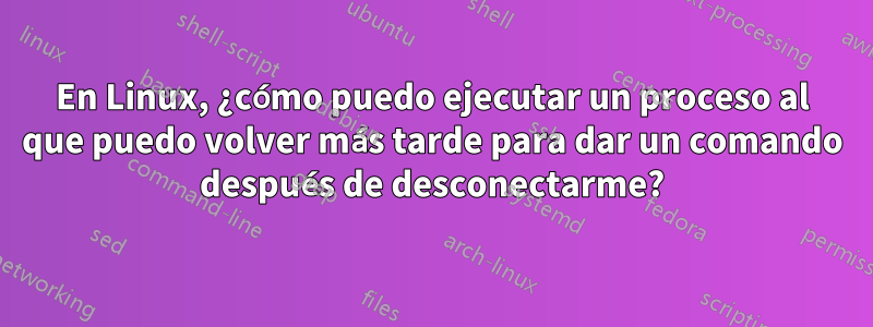 En Linux, ¿cómo puedo ejecutar un proceso al que puedo volver más tarde para dar un comando después de desconectarme?