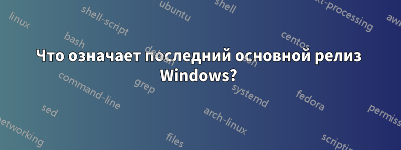 Что означает последний основной релиз Windows?