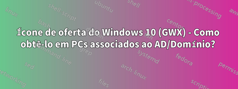 Ícone de oferta do Windows 10 (GWX) - Como obtê-lo em PCs associados ao AD/Domínio?